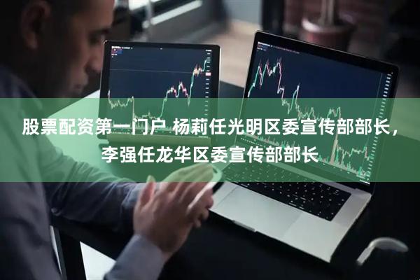 股票配资第一门户 杨莉任光明区委宣传部部长，李强任龙华区委宣传部部长