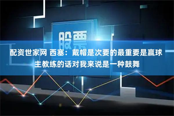 配资世家网 西塞：戴帽是次要的最重要是赢球 主教练的话对我来说是一种鼓舞